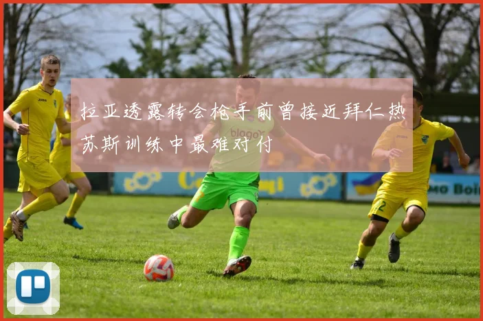 拉亚透露转会枪手前曾接近拜仁热苏斯训练中最难对付