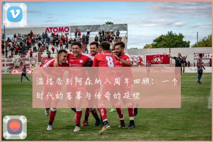 温格告别阿森纳八周年回顾：一个时代的落幕与传奇的延续