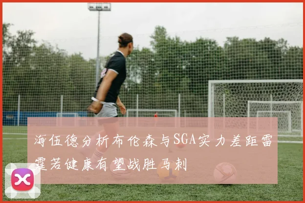 海伍德分析布伦森与SGA实力差距雷霆若健康有望战胜马刺