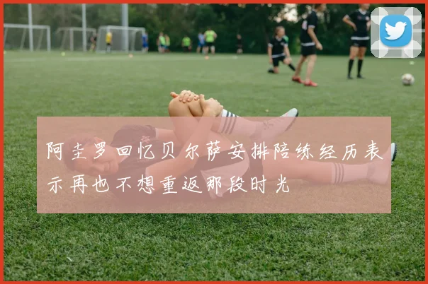 阿圭罗回忆贝尔萨安排陪练经历表示再也不想重返那段时光