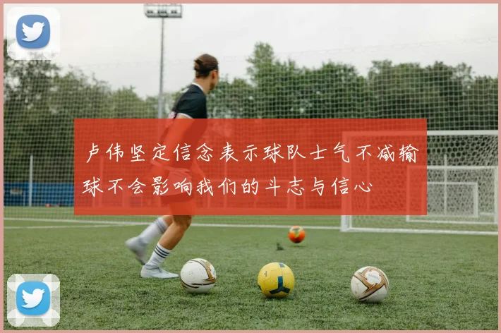 卢伟坚定信念表示球队士气不减输球不会影响我们的斗志与信心