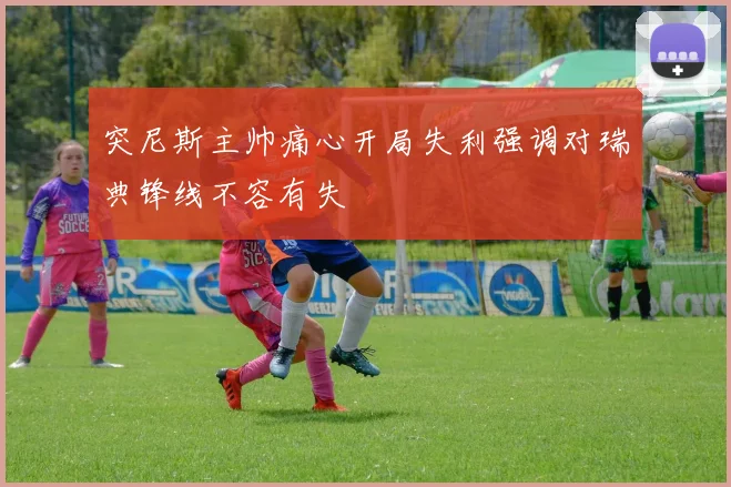 突尼斯主帅痛心开局失利强调对瑞典锋线不容有失