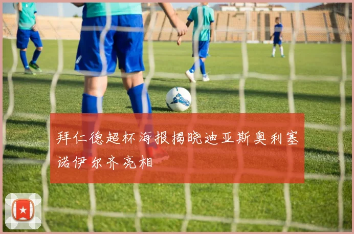 拜仁德超杯海报揭晓迪亚斯奥利塞诺伊尔齐亮相
