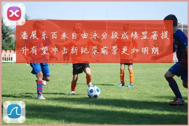 潘展乐百米自由泳分段成绩显著提升有望冲击新纪录前景更加明朗