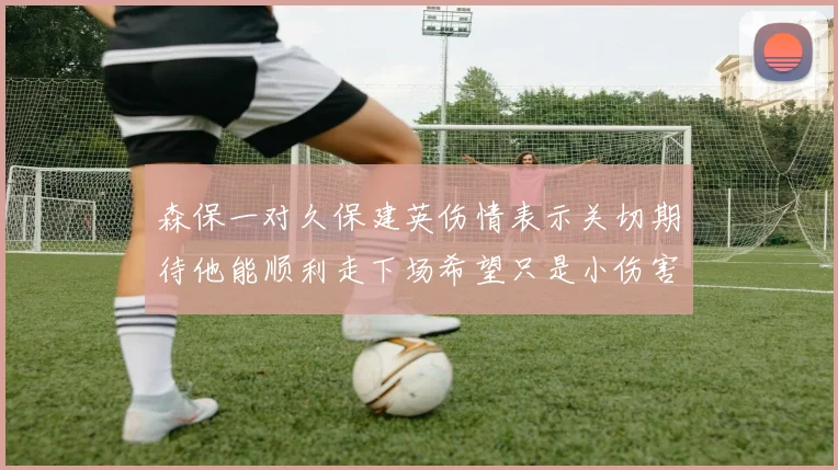 森保一对久保建英伤情表示关切期待他能顺利走下场希望只是小伤害