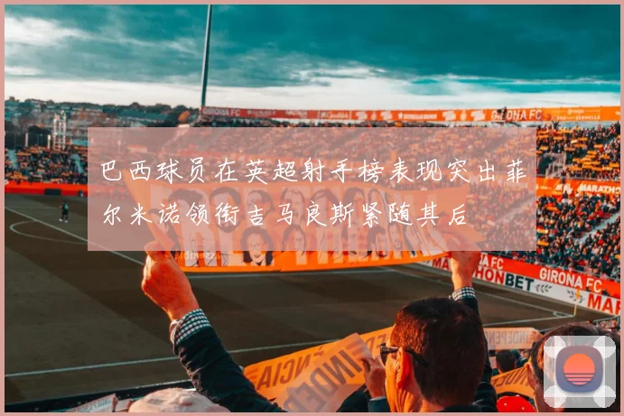 巴西球员在英超射手榜表现突出菲尔米诺领衔吉马良斯紧随其后