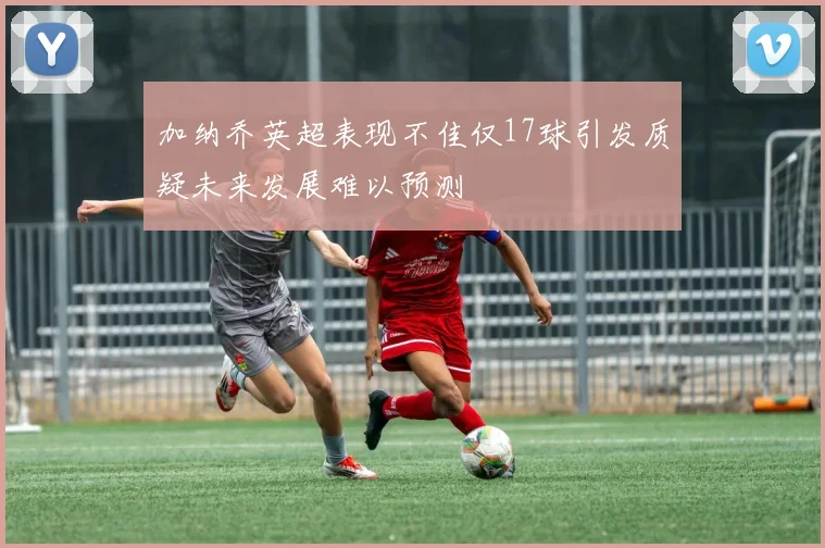 加纳乔英超表现不佳仅17球引发质疑未来发展难以预测
