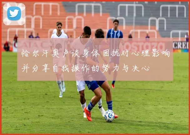 恰尔汗奥卢谈身体困扰对心理影响并分享自我振作的努力与决心