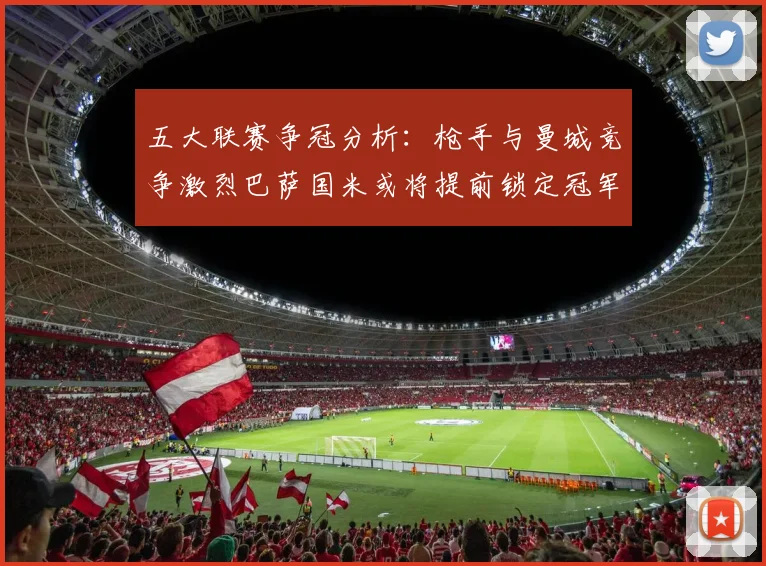 五大联赛争冠分析：枪手与曼城竞争激烈巴萨国米或将提前锁定冠军