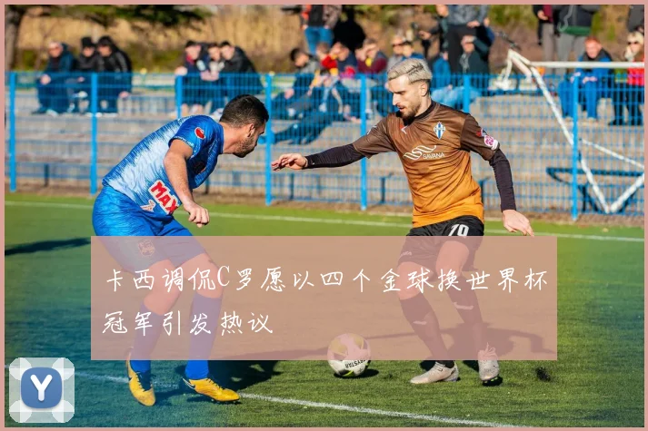 卡西调侃C罗愿以四个金球换世界杯冠军引发热议