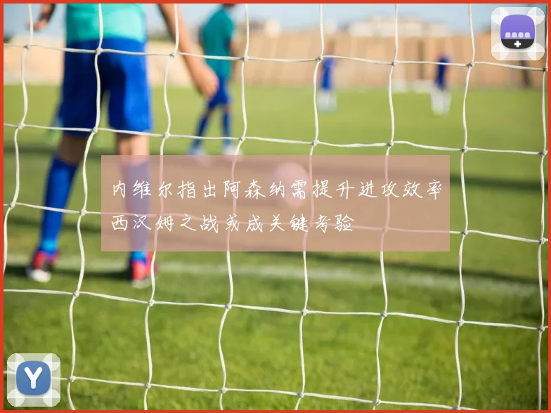 内维尔指出阿森纳需提升进攻效率西汉姆之战或成关键考验