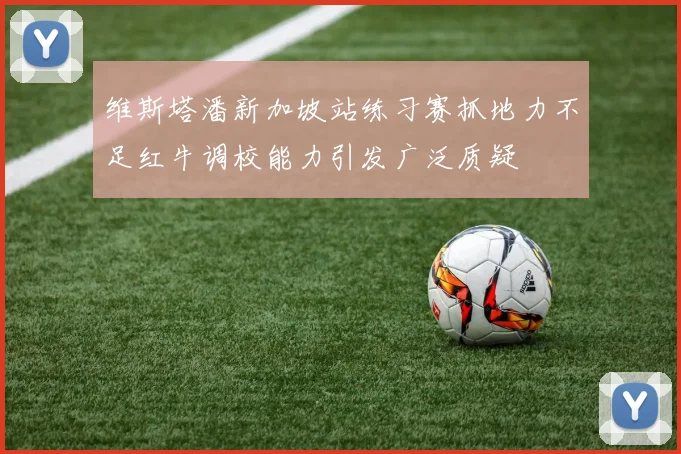 维斯塔潘新加坡站练习赛抓地力不足红牛调校能力引发广泛质疑
