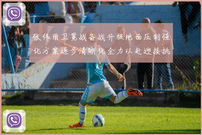张伟丽卫冕战备战升级地面压制强化方案逐步清晰化全力以赴迎接挑战
