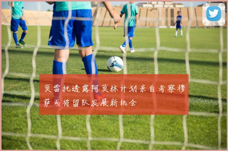 莫雷托透露阿莫林计划亲自考察穆萨或将留队发展新机会