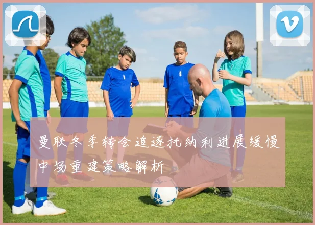 曼联冬季转会追逐托纳利进展缓慢中场重建策略解析