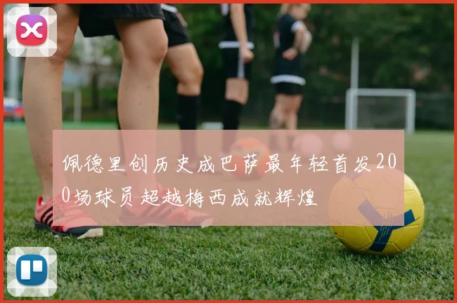佩德里创历史成巴萨最年轻首发200场球员超越梅西成就辉煌