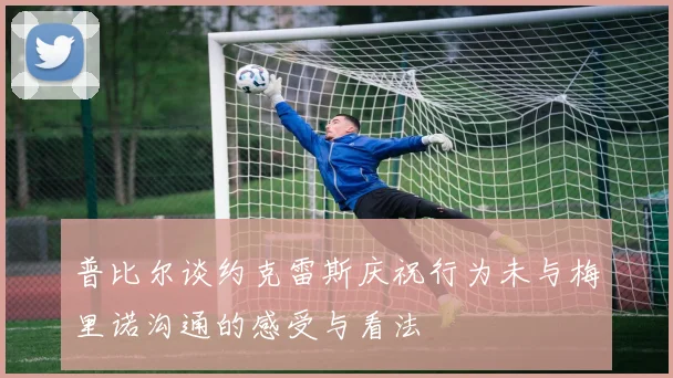 普比尔谈约克雷斯庆祝行为未与梅里诺沟通的感受与看法