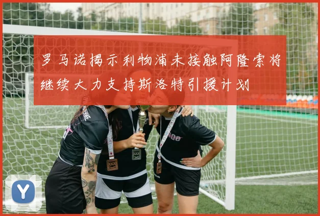 罗马诺揭示利物浦未接触阿隆索将继续大力支持斯洛特引援计划