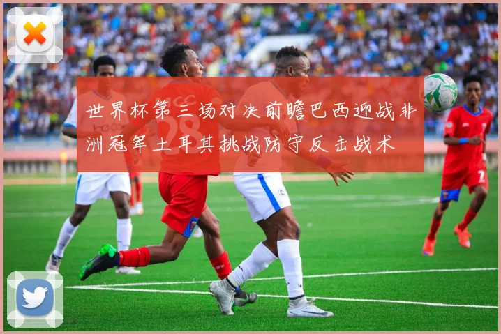 世界杯第三场对决前瞻巴西迎战非洲冠军土耳其挑战防守反击战术