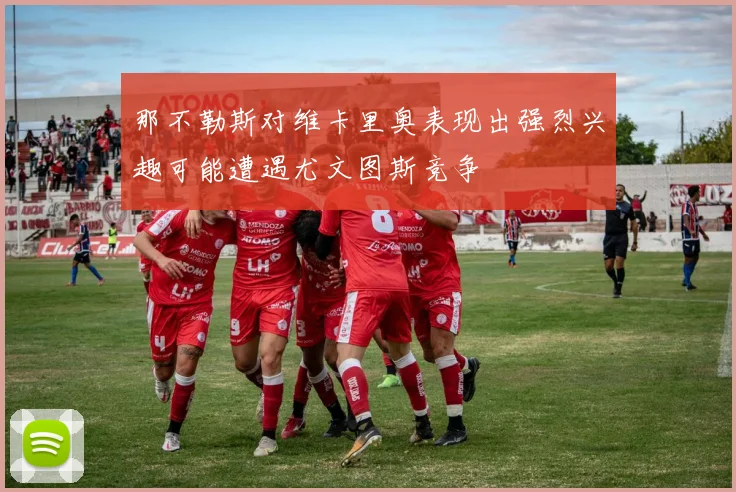 那不勒斯对维卡里奥表现出强烈兴趣可能遭遇尤文图斯竞争