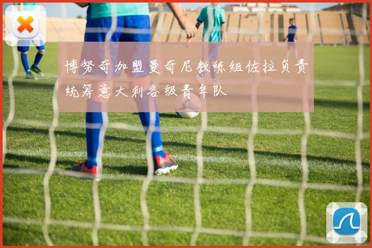 博努奇加盟曼奇尼教练组佐拉负责统筹意大利各级青年队