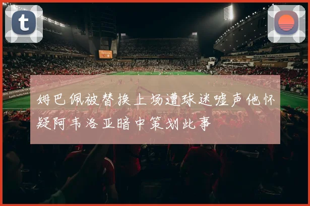 姆巴佩被替换上场遭球迷嘘声他怀疑阿韦洛亚暗中策划此事