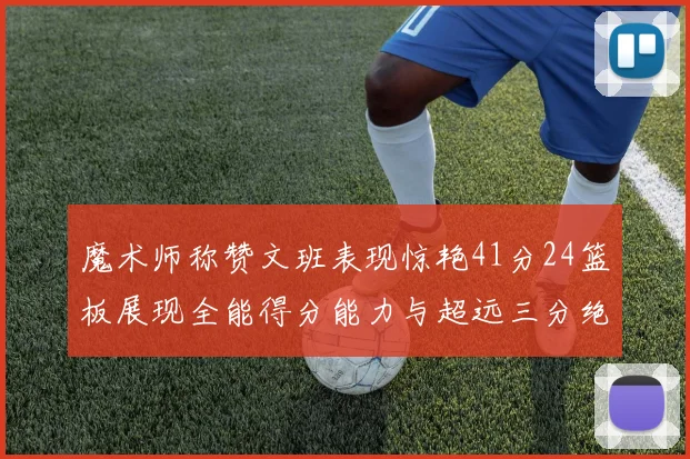 魔术师称赞文班表现惊艳41分24篮板展现全能得分能力与超远三分绝技
