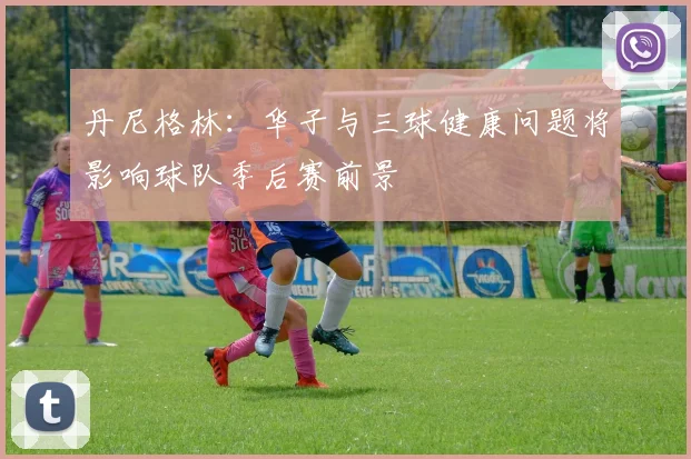 丹尼格林：华子与三球健康问题将影响球队季后赛前景
