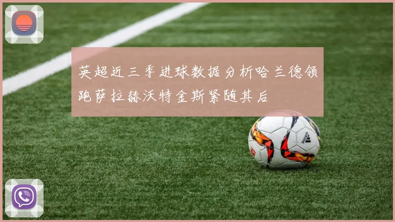 英超近三季进球数据分析哈兰德领跑萨拉赫沃特金斯紧随其后