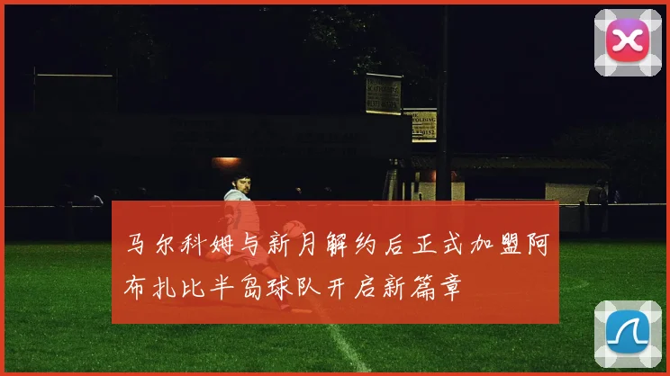 马尔科姆与新月解约后正式加盟阿布扎比半岛球队开启新篇章